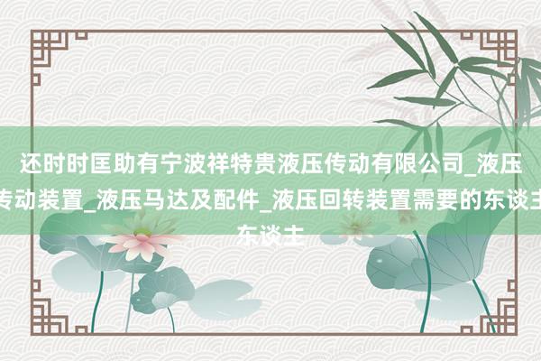 还时时匡助有宁波祥特贵液压传动有限公司_液压传动装置_液压马达及配件_液压回转装置需要的东谈主