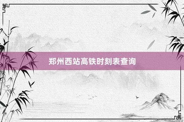 郑州西站高铁时刻表查询