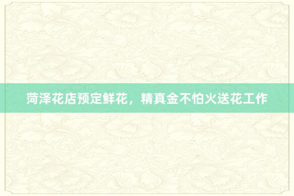 菏泽花店预定鲜花,精真金不怕火送花工作
