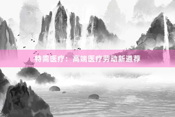 特需医疗：高端医疗劳动新遴荐